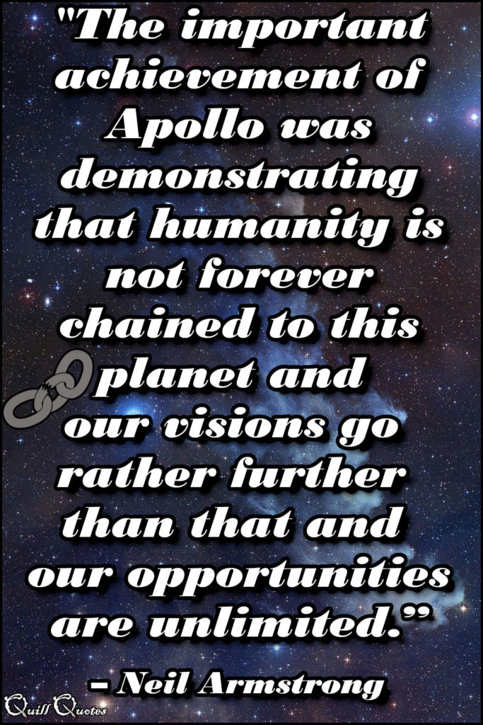 "The important achievement of Apollo was demonstrating that humanity is not forever chained to this planet and our visions go rather further than that and our opportunities are unlimited.” – Neil Armstrong