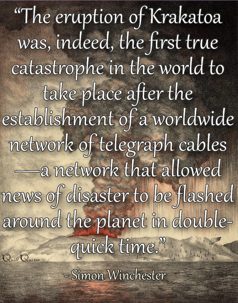 “The eruption of Krakatoa was, indeed, the first true catastrophe in the world to take place after the establishment of a worldwide network of telegraph cables—a network that allowed news of disaster to be flashed around the planet in double-quick time.” ― Simon Winchester, Krakatoa: The Day the World Exploded: August 27, 1883